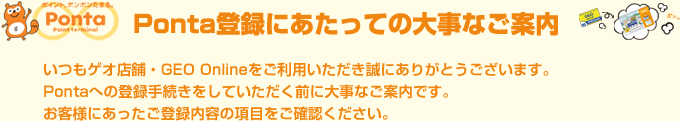 いつもゲオ店舗・GEO Onlineをご利用いただき誠にありがとうございます。
Pontaへの登録手続きをしていただく前に大事なご案内です。
お客様にあったご登録内容の項目をご確認ください。