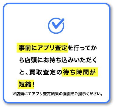 事前にアプリ査定を行ってから店頭にお持ち込みいただくと、買取査定の待ち時間が短縮!